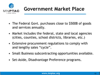 www.mnptac.org 10
• The Federal Govt. purchases close to $500B of goods
and services annually.
• Market includes the federal, state and local agencies
(cities, counties, school districts, libraries, etc.)
• Extensive procurement regulations to comply with
and lengthy sales “cycle”.
• Small Business subcontracting opportunities available.
• Set-Aside, Disadvantage Preference programs.
Government Market Place
_____________________
 