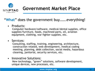 www.mnptac.org 12
“What” does the government buy…….everything!
• Products:
Computer hardware/software, medical/dental supplies, office
supplies/furniture, foods, machined parts, oil, aviation
equipment, clothing, war fighter supplies, etc.
• Services:
Consulting, staffing, training, engineering, architecture,
construction related, web development, medical coding
meeting, planning, debt collection, social media, hazardous
cleaning, janitorial, security services, etc.
• Innovative Solutions:
New technology, “green” solutions, software development,
unique devices, new processes, etc.
Government Market Place
_____________________
 