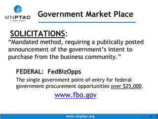 www.mnptac.org 14
SOLICITATIONS:
“Mandated method, requiring a publically posted
announcement of the government’s intent to
purchase from the business community.”
FEDERAL: FedBizOpps
The single government point-of-entry for federal
government procurement opportunities over $25,000.
www.fbo.gov
Government Market Place
_____________________
 