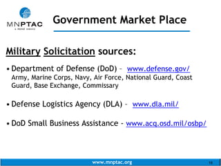 www.mnptac.org 16
Military Solicitation sources:
• Department of Defense (DoD) – www.defense.gov/
Army, Marine Corps, Navy, Air Force, National Guard, Coast
Guard, Base Exchange, Commissary
• Defense Logistics Agency (DLA) – www.dla.mil/
• DoD Small Business Assistance - www.acq.osd.mil/osbp/
Government Market Place
_____________________
 