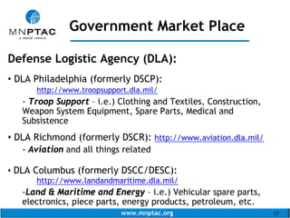 www.mnptac.org 17
Defense Logistic Agency (DLA):
• DLA Philadelphia (formerly DSCP):
http://www.troopsupport.dla.mil/
- Troop Support – i.e.) Clothing and Textiles, Construction,
Weapon System Equipment, Spare Parts, Medical and
Subsistence
• DLA Richmond (formerly DSCR): http://www.aviation.dla.mil/
- Aviation and all things related
• DLA Columbus (formerly DSCC/DESC):
http://www.landandmaritime.dla.mil/
-Land & Maritime and Energy – i.e.) Vehicular spare parts,
electronics, piece parts, energy products, petroleum, etc.
Government Market Place
_____________________
 