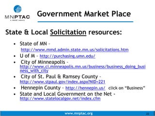 www.mnptac.org 22
State & Local Solicitation resources:
• State of MN –
http://www.mmd.admin.state.mn.us/solicitations.htm
• U of M – http://purchasing.umn.edu/
• City of Minneapolis –
http://www.ci.minneapolis.mn.us/business/business_doing_busi
ness_with_city
• City of St. Paul & Ramsey County –
http://www.stpaul.gov/index.aspx?NID=221
• Hennepin County – http://hennepin.us/ click on “Business”
• State and Local Government on the Net -
http://www.statelocalgov.net/index.cfm
Government Market Place
_____________________
 