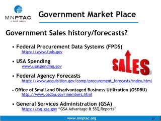 www.mnptac.org 27
Government Sales history/forecasts?
• Federal Procurement Data Systems (FPDS)
https://www.fpds.gov
• USA Spending
www.usaspending.gov
• Federal Agency Forecasts
https://www.acquisition.gov/comp/procurement_forecasts/index.html
• Office of Small and Disadvantaged Business Utilization (OSDBU)
http://www.osdbu.gov/members.html
• General Services Administration (GSA)
https://ssq.gsa.gov “GSA Advantage & SSQ Reports”
Government Market Place
_____________________
 