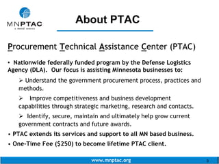 www.mnptac.org 3
About PTAC
Procurement Technical Assistance Center (PTAC)
• Nationwide federally funded program by the Defense Logistics
Agency (DLA). Our focus is assisting Minnesota businesses to:
 Understand the government procurement process, practices and
methods.
 Improve competitiveness and business development
capabilities through strategic marketing, research and contacts.
 Identify, secure, maintain and ultimately help grow current
government contracts and future awards.
• PTAC extends its services and support to all MN based business.
• One-Time Fee ($250) to become lifetime PTAC client.
_______________
 