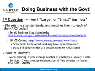 www.mnptac.org 30
Doing Business with the Govt!
1st Question ---- Am I “Large” or “Small” business?
• SBA sets the size standards, and matches them to each of
the NAICS codes!
• Small Business Size Standards:
http://www.sba.gov/content/table-small-business-size-standards
• NAICS Codes: http://www.census.gov/eos/www/naics
 Searchable by Keyword, and may have more than one!
 Many Bid opportunities are posted based on NAICS code!
• “Rule of Thumb”:
• Manufacturing –1 year average number of employees (usually < 500)
• Services – 3 year average revenues, but differs by industry (varies
from $7M - $100M)
_________________________
 