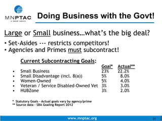 www.mnptac.org 31
Large or Small business…what’s the big deal?
• Set-Asides --- restricts competitors!
• Agencies and Primes must subcontract!
Current Subcontracting Goals:
Goal* Actual**
• Small Business 23% 22.2%
• Small Disadvantage (incl. 8(a)) 5% 8.0%
• Women-Owned 5% 4.0%
• Veteran / Service Disabled-Owned Vet 3% 3.0%
• HUBZone 3% 2.0%
* Statutory Goals – Actual goals vary by agency/prime
** Source data – SBA Goaling Report 2012
Doing Business with the Govt!_________________________
 