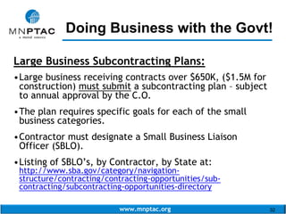 www.mnptac.org 32
Large Business Subcontracting Plans:
•Large business receiving contracts over $650K, ($1.5M for
construction) must submit a subcontracting plan – subject
to annual approval by the C.O.
•The plan requires specific goals for each of the small
business categories.
•Contractor must designate a Small Business Liaison
Officer (SBLO).
•Listing of SBLO’s, by Contractor, by State at:
http://www.sba.gov/category/navigation-
structure/contracting/contracting-opportunities/sub-
contracting/subcontracting-opportunities-directory
Doing Business with the Govt!_________________________
 