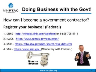 www.mnptac.org 33
How can I become a government contractor?
Register your business! (Federal)
1. DUNS - http://fedgov.dnb.com/webform or 1-866-705-5711
2. NAICS - http://www.census.gov/eos/naics/
3. DSBS - http://dsbs.sba.gov/dsbs/search/dsp_dsbs.cfm
4. SAM - http://www.sam.gov (Mandatory with Federal.)
Doing Business with the Govt!_________________________
 