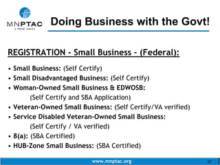 www.mnptac.org 37
REGISTRATION - Small Business – (Federal):
• Small Business: (Self Certify)
• Small Disadvantaged Business: (Self Certify)
• Woman-Owned Small Business & EDWOSB:
(Self Certify and SBA Application)
• Veteran-Owned Small Business: (Self Certify/VA verified)
• Service Disabled Veteran-Owned Small Business:
(Self Certify / VA verified)
• 8(a): (SBA Certified)
• HUB-Zone Small Business: (SBA Certified)
Doing Business with the Govt!_________________________
 