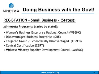 www.mnptac.org 38
REGISTATION - Small Business – (States):
Minnesota Programs: (varies be state!):
• Women’s Business Enterprise National Council (WBENC)
• Disadvantaged Business Enterprise (DBE)
• Targeted Group / Economically Disadvantaged (TG/ED)
• Central Certification (CERT)
• Midwest Minority Supplier Development Council (MMSDC)
Doing Business with the Govt!_________________________
 