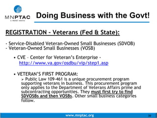 www.mnptac.org 39
REGISTRATION – Veterans (Fed & State):
- Service-Disabled Veteran-Owned Small Businesses (SDVOB)
- Veteran-Owned Small Businesses (VOSB)
• CVE – Center for Veteran’s Enterprise -
http://www.va.gov/osdbu/vip/step1.asp
• VETERAN’S FIRST PROGRAM:
 Public Law 109-461 is a unique procurement program
supporting veterans in business. This procurement program
only applies to the Department of Veterans Affairs prime and
subcontracting opportunities. They must first try to find
SDVOSBs and then VOSBs. Other small business categories
follow.
Doing Business with the Govt!_________________________
 