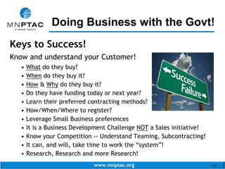 www.mnptac.org 41
Keys to Success!
Know and understand your Customer!
• What do they buy?
• When do they buy it?
• How & Why do they buy it?
• Do they have funding today or next year?
• Learn their preferred contracting methods?
• How/When/Where to register?
• Leverage Small Business preferences
• It is a Business Development Challenge NOT a Sales initiative!
• Know your Competition -- Understand Teaming, Subcontracting!
• It can, and will, take time to work the “system”!
• Research, Research and more Research!
Doing Business with the Govt!_________________________
 