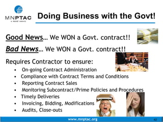 www.mnptac.org 42
Good News… We WON a Govt. contract!!
Bad News… We WON a Govt. contract!!
Requires Contractor to ensure:
• On-going Contract Administration
• Compliance with Contract Terms and Conditions
• Reporting Contract Sales
• Monitoring Subcontract/Prime Policies and Procedures
• Timely Deliveries
• Invoicing, Bidding, Modifications
• Audits, Close-outs
Doing Business with the Govt!_________________________
 