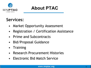 www.mnptac.org 5
Services:
• Market Opportunity Assessment
• Registration / Certification Assistance
• Prime and Subcontracts
• Bid/Proposal Guidance
• Training
• Research Procurement Histories
• Electronic Bid Match Service
About PTAC
_______________
 