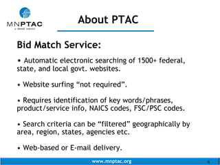 www.mnptac.org 6
Bid Match Service:
• Automatic electronic searching of 1500+ federal,
state, and local govt. websites.
• Website surfing “not required”.
• Requires identification of key words/phrases,
product/service info, NAICS codes, FSC/PSC codes.
• Search criteria can be “filtered” geographically by
area, region, states, agencies etc.
• Web-based or E-mail delivery.
About PTAC
_______________
 