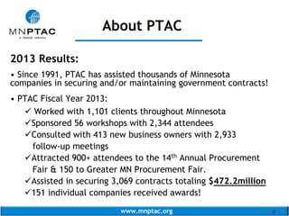 www.mnptac.org 9
2013 Results:
• Since 1991, PTAC has assisted thousands of Minnesota
companies in securing and/or maintaining government contracts!
• PTAC Fiscal Year 2013:
 Worked with 1,101 clients throughout Minnesota
Sponsored 56 workshops with 2,344 attendees
Consulted with 413 new business owners with 2,933
follow-up meetings
Attracted 900+ attendees to the 14th Annual Procurement
Fair & 150 to Greater MN Procurement Fair.
Assisted in securing 3,069 contracts totaling $472.2million
151 individual companies received awards!
About PTAC
_______________
 