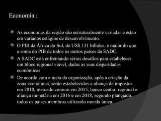 Economia : As economias da região são estruturalmente variadas e estão em variados estágios de desenvolvimento.  O PIB da África do Sul, de US$ 131 bilhões, é maior do que a soma do PIB de todos os outros países da SADC.  A SADC está enfrentando sérios desafios para estabelecer um bloco regional viável, dadas as suas disparidades econômicas  De acordo com a meta da organização, após a criação da zona econômica, serão estabelecidos a aliança de impostos em 2010, mercado comum em 2015, banco central regional e aliança monetária em 2016 e em 2018, segundo planejado, todos os países membros utilizarão moeda única .  