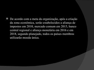 De acordo com a meta da organização, após a criação da zona econômica, serão estabelecidos a aliança de impostos em 2010, mercado comum em 2015, banco central regional e aliança monetária em 2016 e em 2018, segundo planejado, todos os países membros utilizarão moeda única.  