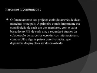 Parceiros Econômicos :  O financiamento aos projetos é obtido através de duas maneiras principais. A primeira e mais importante é a contribuição de cada um dos membros, com o valor baseado no PIB de cada um; a segunda é através da colaboração de parceiros econômicos internacionais, como a UE e alguns países desenvolvidos, que dependem do projeto a ser desenvolvido. 
