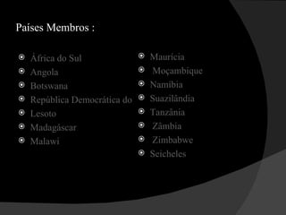 Países Membros : África do Sul Angola Botswana República Democrática do Congo Lesoto Madagáscar Malawi Maurícia   Moçambique Namíbia Suazilândia Tanzânia   Zâmbia   Zimbabwe Seicheles 