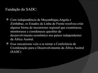 Fundação do SADC: Com independência de Moçambique,Angola e Zimbábue, os Estados da Linha de Frente resolveu criar alguma forma de mecanismo regional que examinasse, monitorasse e coordenasse questões de desenvolvimento econômico nos países independentes da África Austral.  Esse mecanismo veio a se tornar a Conferência de Coordenação para o Desenvolvimento da África Austral (SADC)  