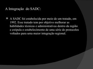 A Integração  do SADC: A SADC foi estabelecida por meio de um tratado, em 1992. Esse tratado tem por objetivo melhorar as habilidades técnicas e administrativas dentro da região e estipula o estabelecimento de uma série de protocolos voltados para uma maior integração regional. 