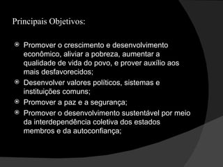 Principais Objetivos: Promover o crescimento e desenvolvimento econômico, aliviar a pobreza, aumentar a qualidade de vida do povo, e prover auxílio aos mais desfavorecidos; Desenvolver valores políticos, sistemas e instituições comuns; Promover a paz e a segurança; Promover o desenvolvimento sustentável por meio da interdependência coletiva dos estados membros e da autoconfiança; 