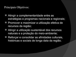 Principais Objetivos: Atingir a complementaridade entre as estratégias e programas nacionais e regionais; Promover e maximizar a utilização efetiva de recursos da região; Atingir a utilização sustentável dos recursos naturais e a proteção do meio-ambiente; Reforçar e consolidar as afinidades culturais, históricas e sociais de longa data da região. 