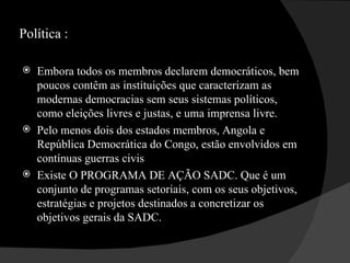 Política : Embora todos os membros declarem democráticos, bem poucos contêm as instituições que caracterizam as modernas democracias sem seus sistemas políticos, como eleições livres e justas, e uma imprensa livre.  Pelo menos dois dos estados membros, Angola e República Democrática do Congo, estão envolvidos em contínuas guerras civis  Existe O PROGRAMA DE AÇÃO SADC. Que é um conjunto de programas setoriais, com os seus objetivos, estratégias e projetos destinados a concretizar os objetivos gerais da SADC.  