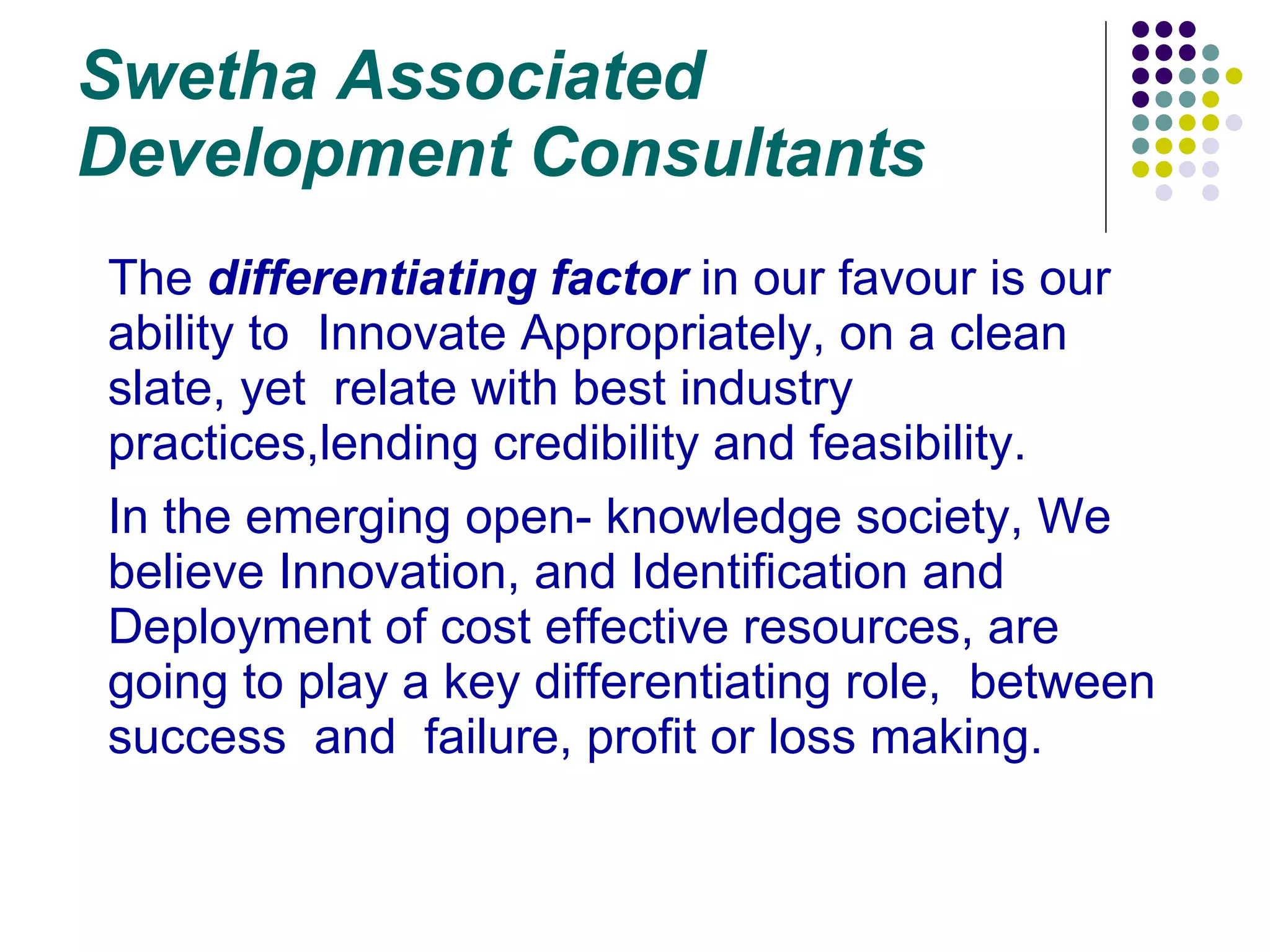 Swetha Associated Development Consultants The  differentiating factor  in our favour is our ability to  Innovate Appropriately, on a clean slate, yet  relate with best industry practices,lending credibility and feasibility. In the emerging open- knowledge society, We believe Innovation, and Identification and Deployment of cost effective resources, are going to play a key differentiating role,  between  success  and  failure, profit or loss making.  