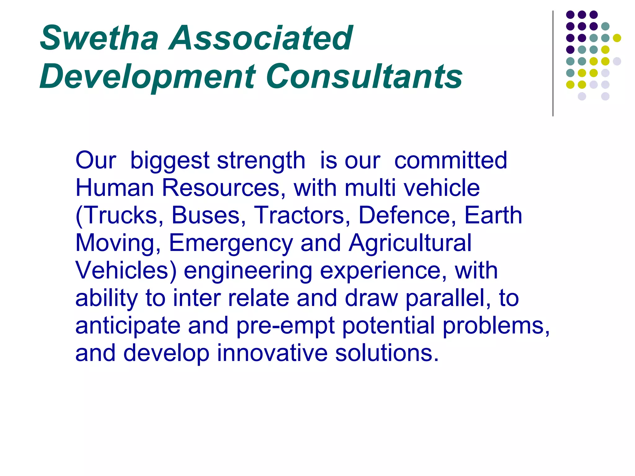 Swetha Associated Development Consultants Our  biggest strength  is our  committed Human Resources, with multi vehicle (Trucks, Buses, Tractors, Defence, Earth Moving, Emergency and Agricultural Vehicles) engineering experience, with  ability to inter relate and draw parallel, to anticipate and pre-empt potential problems,  and develop innovative solutions. 