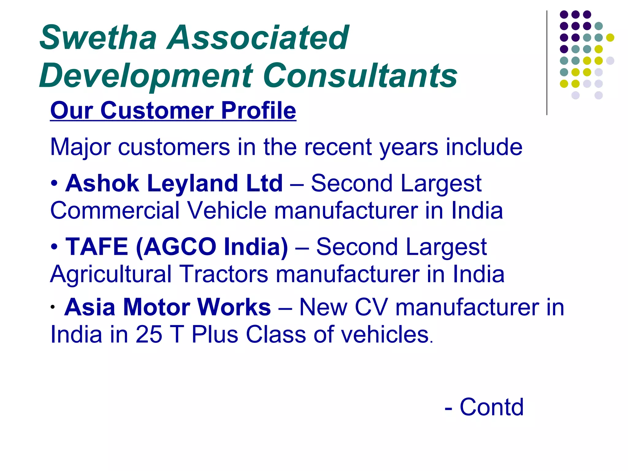 Swetha Associated Development Consultants Our Customer Profile Major customers in the recent years include Ashok Leyland Ltd  – Second Largest Commercial Vehicle manufacturer in India TAFE (AGCO India)  – Second Largest Agricultural Tractors manufacturer in India Asia Motor Works  – New CV manufacturer in India in 25 T Plus Class of vehicles . - Contd 