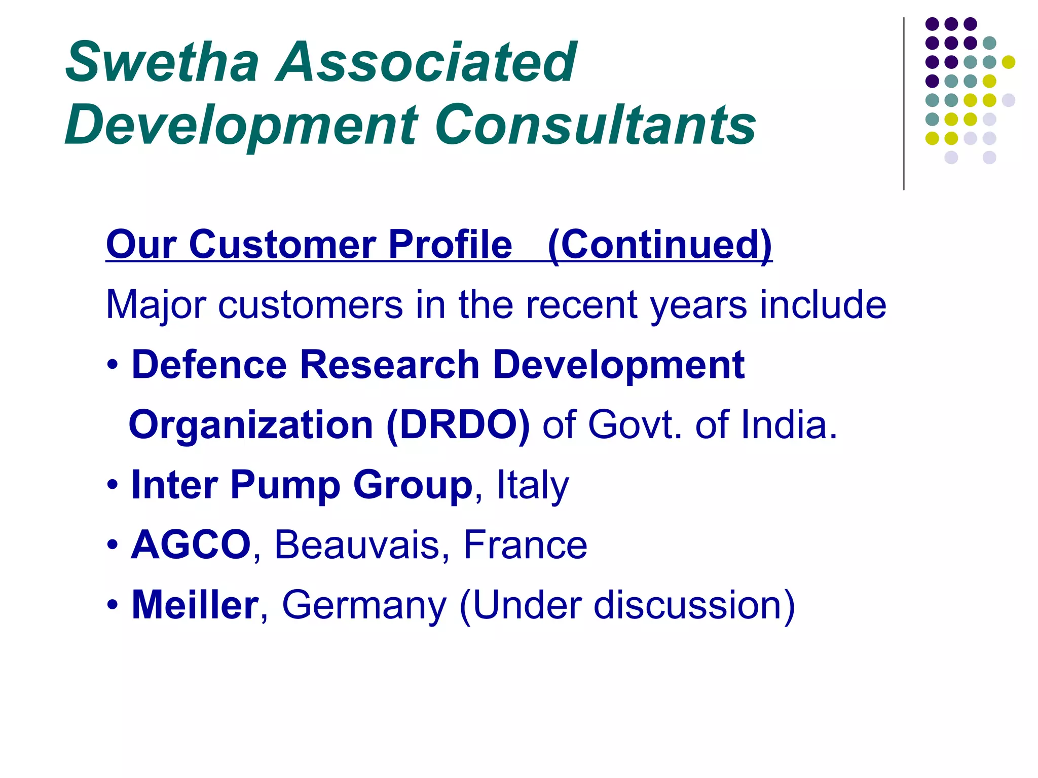 Swetha Associated Development Consultants Our Customer Profile  (Continued) Major customers in the recent years include Defence Research Development  Organization   (DRDO)  of Govt. of India. Inter Pump Group , Italy AGCO , Beauvais, France Meiller , Germany (Under discussion) 