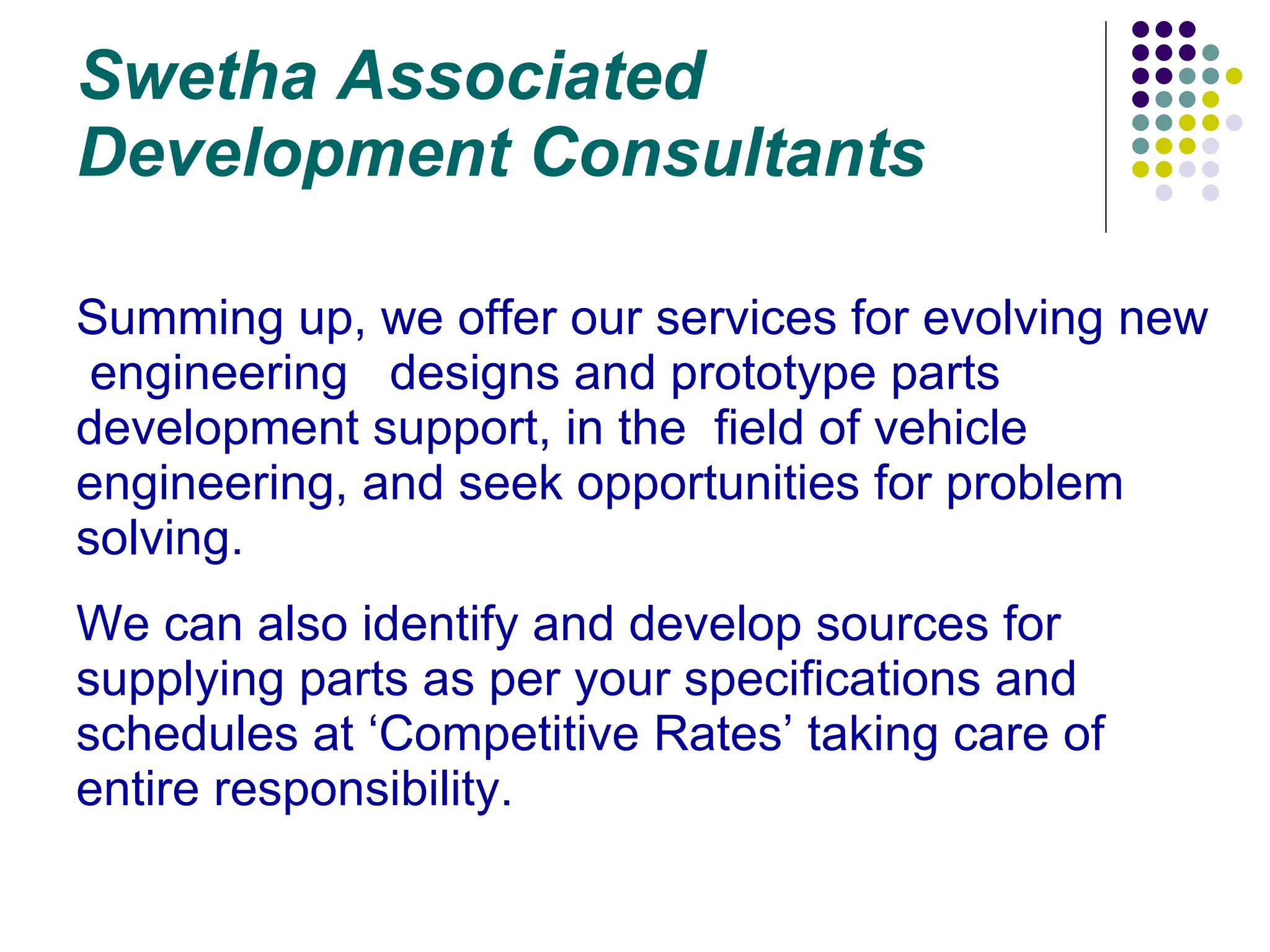 Swetha Associated Development Consultants Summing up, we offer our services for evolving new  engineering  designs and prototype parts development support, in the  field of vehicle engineering, and seek opportunities for problem solving. We can also identify and develop sources for supplying parts as per your specifications and schedules at ‘Competitive Rates’ taking care of entire responsibility. 