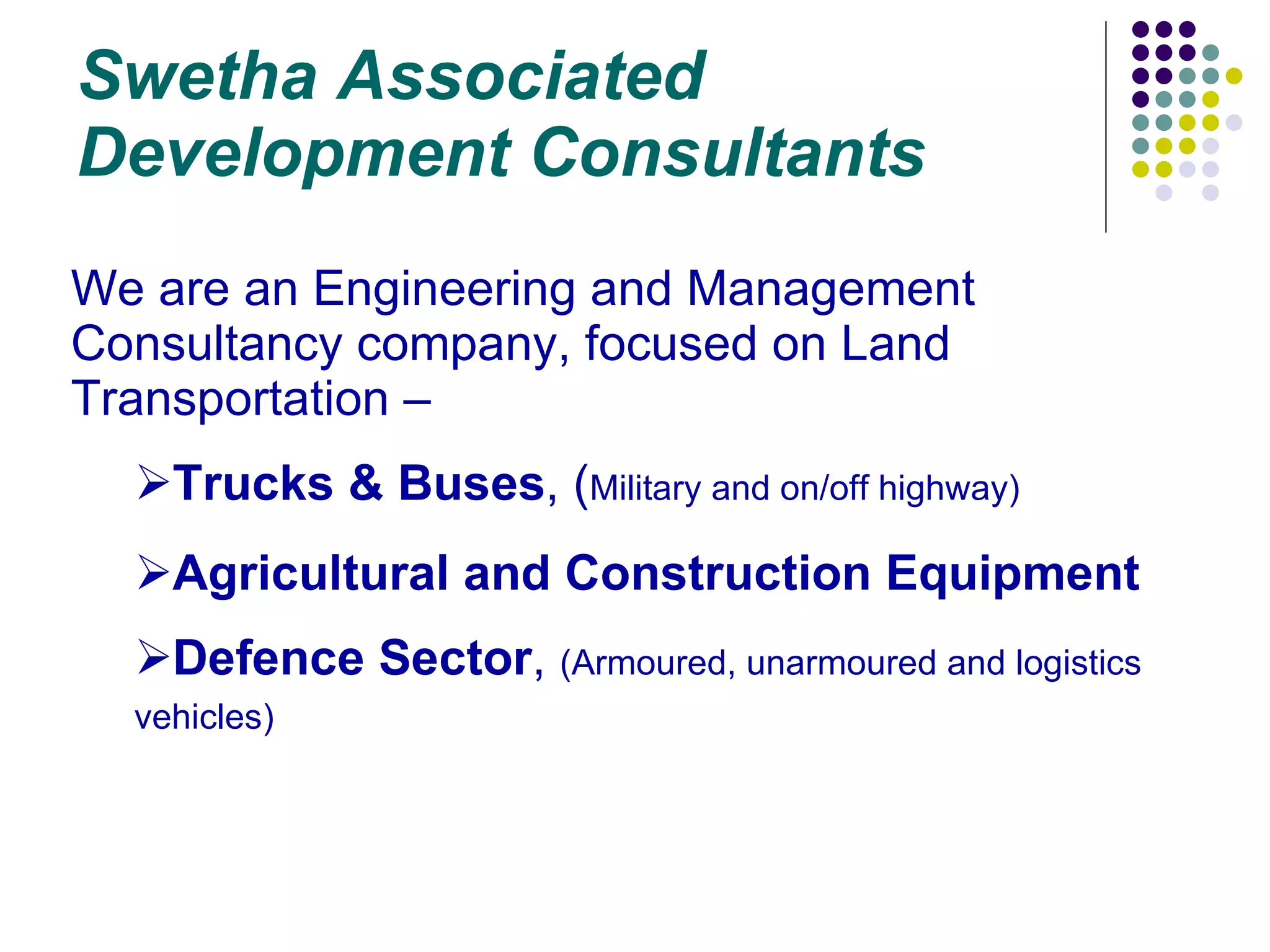 Swetha Associated Development Consultants We are an Engineering and Management Consultancy company, focused on Land Transportation – Trucks & Buses , ( Military and on/off highway) Agricultural and Construction Equipment Defence Sector ,  (Armoured, unarmoured and logistics vehicles) 