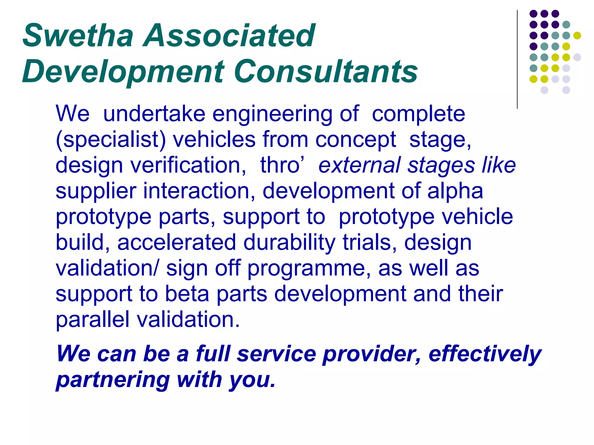 Swetha Associated  Development Consultants We  undertake engineering of  complete (specialist) vehicles from concept  stage,  design verification,  thro’  external stages like  supplier interaction, development of alpha prototype parts, support to  prototype vehicle build, accelerated durability trials, design validation/ sign off programme, as well as support to beta parts development and their parallel validation.  We can be a full service provider, effectively partnering with you. 