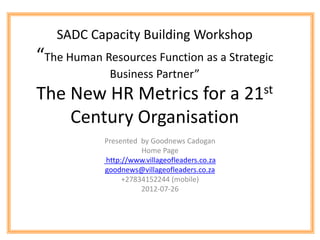 SADC Capacity Building Workshop
“The Human Resources Function as a Strategic
             Business Partner”
The New HR Metrics for a 21st
    Century Organisation
            Presented by Goodnews Cadogan
                      Home Page
            http://www.villageofleaders.co.za
            goodnews@villageofleaders.co.za
                 +27834152244 (mobile)
                      2012-07-26
 