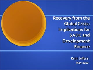 Recovery from the Global Crisis: Implications for SADC and Development Finance Keith Jefferis May 2010 