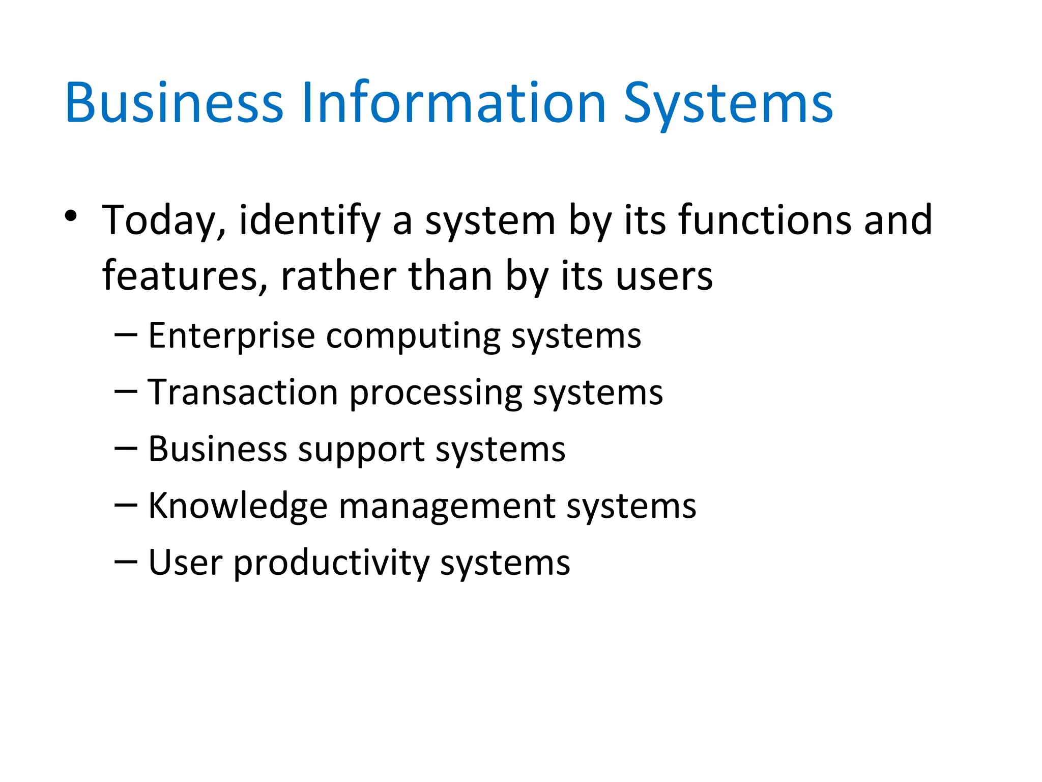 Business Information Systems
• Today, identify a system by its functions and
features, rather than by its users
– Enterprise computing systems
– Transaction processing systems
– Business support systems
– Knowledge management systems
– User productivity systems
 