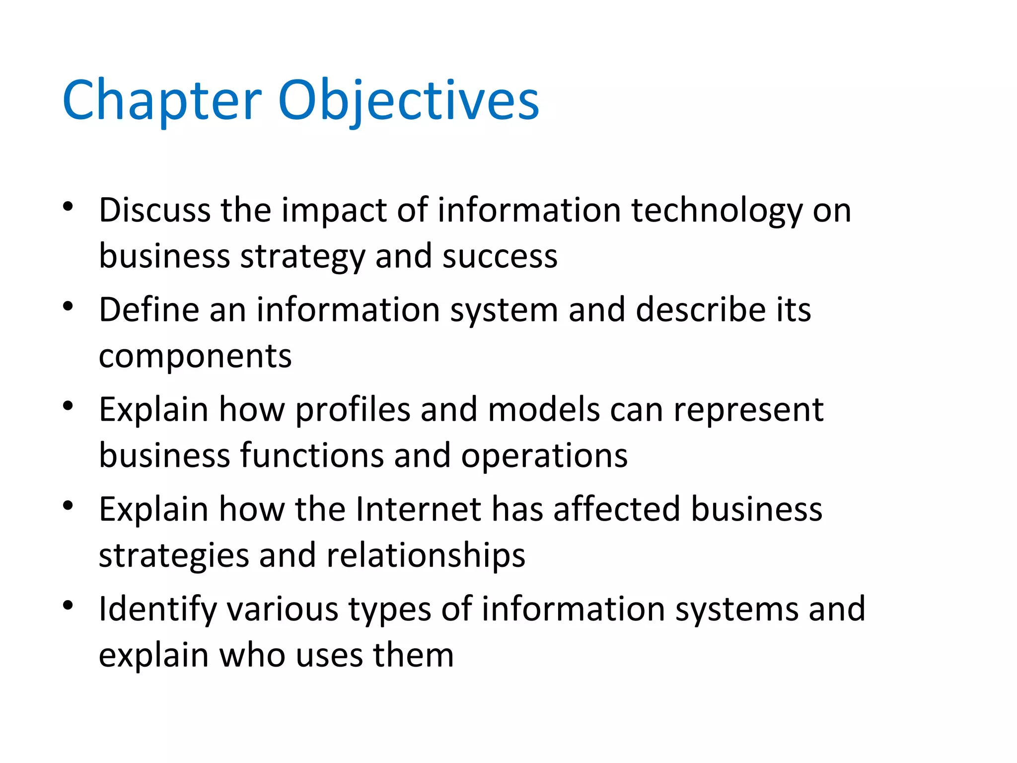 Chapter Objectives
• Discuss the impact of information technology on
business strategy and success
• Define an information system and describe its
components
• Explain how profiles and models can represent
business functions and operations
• Explain how the Internet has affected business
strategies and relationships
• Identify various types of information systems and
explain who uses them
 