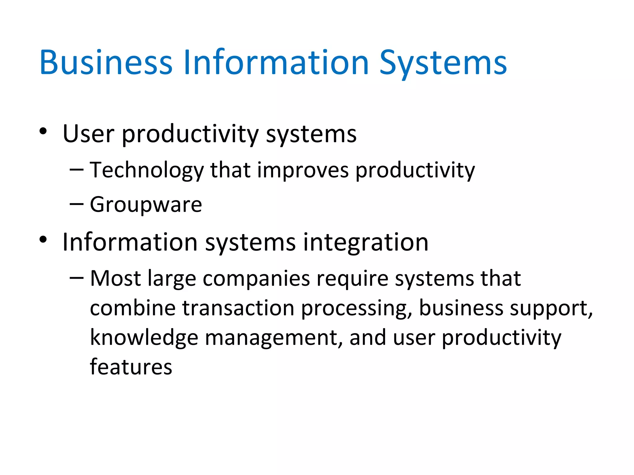 Business Information Systems
• User productivity systems
– Technology that improves productivity
– Groupware
• Information systems integration
– Most large companies require systems that
combine transaction processing, business support,
knowledge management, and user productivity
features
 