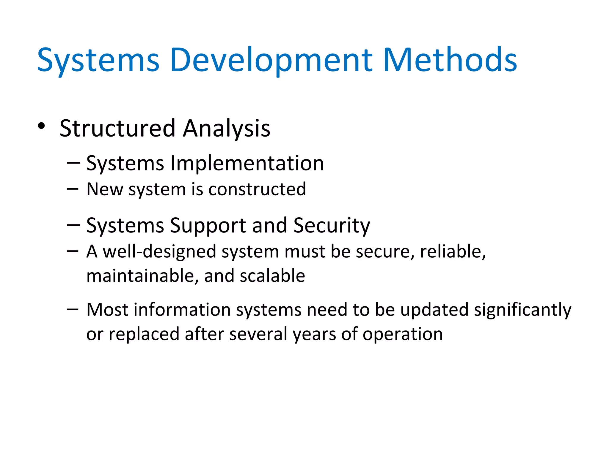 Systems Development Methods
• Structured Analysis
– Systems Implementation
– New system is constructed
– Systems Support and Security
– A well-designed system must be secure, reliable,
maintainable, and scalable
– Most information systems need to be updated significantly
or replaced after several years of operation
 