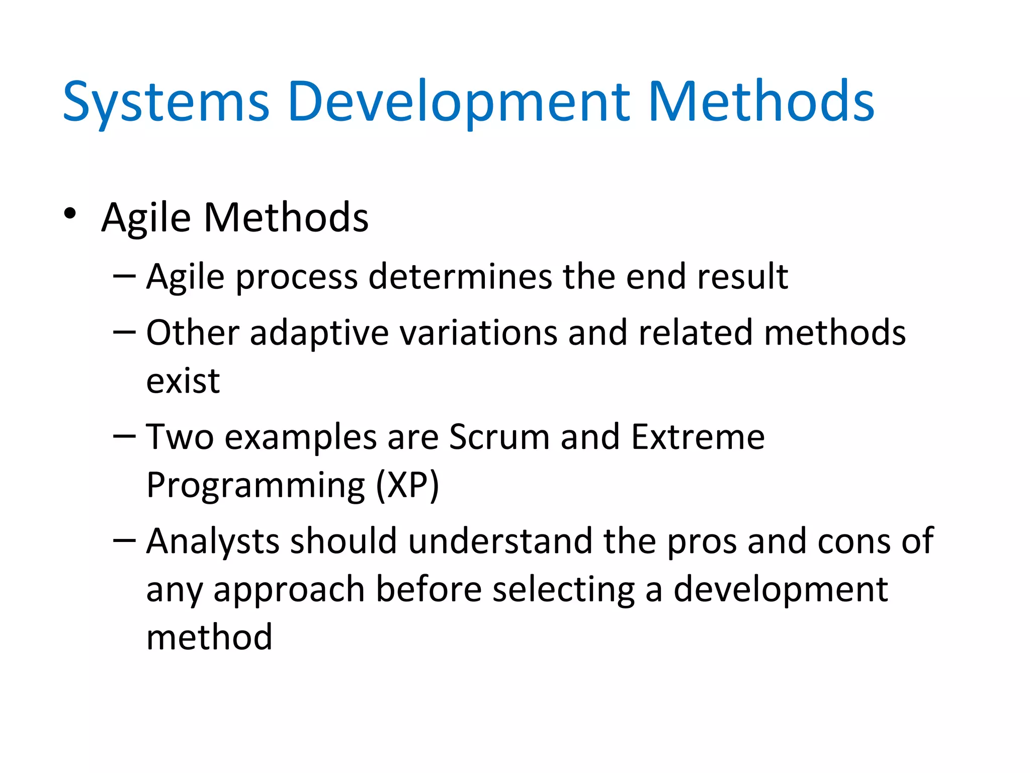 Systems Development Methods
• Agile Methods
– Agile process determines the end result
– Other adaptive variations and related methods
exist
– Two examples are Scrum and Extreme
Programming (XP)
– Analysts should understand the pros and cons of
any approach before selecting a development
method
 