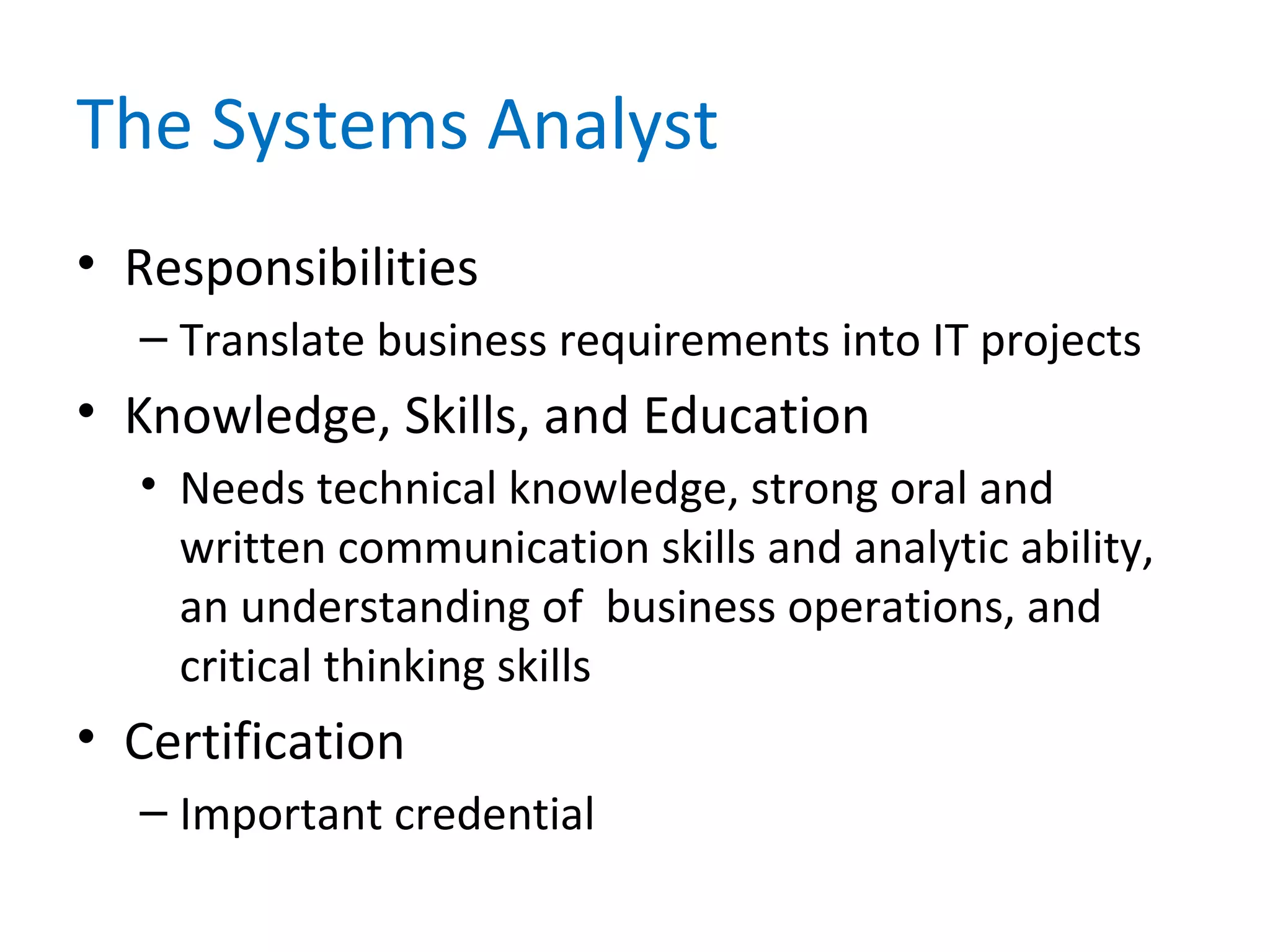 The Systems Analyst
• Responsibilities
– Translate business requirements into IT projects
• Knowledge, Skills, and Education
• Needs technical knowledge, strong oral and
written communication skills and analytic ability,
an understanding of business operations, and
critical thinking skills
• Certification
– Important credential
 