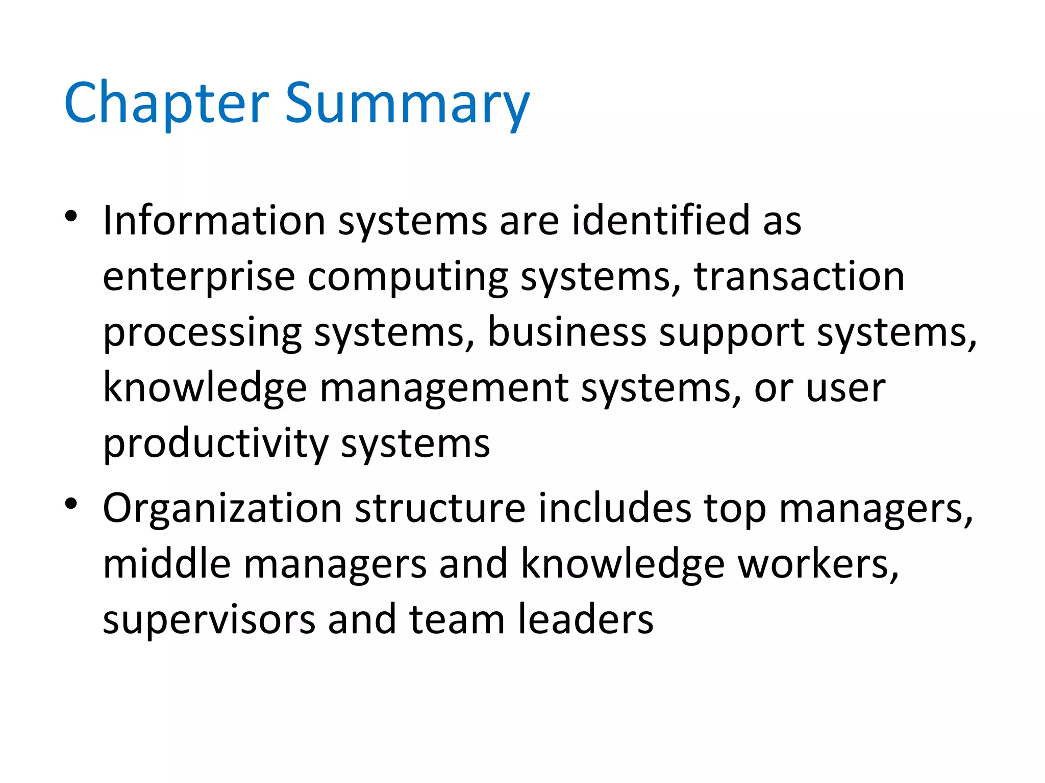 Chapter Summary
• Information systems are identified as
enterprise computing systems, transaction
processing systems, business support systems,
knowledge management systems, or user
productivity systems
• Organization structure includes top managers,
middle managers and knowledge workers,
supervisors and team leaders
 