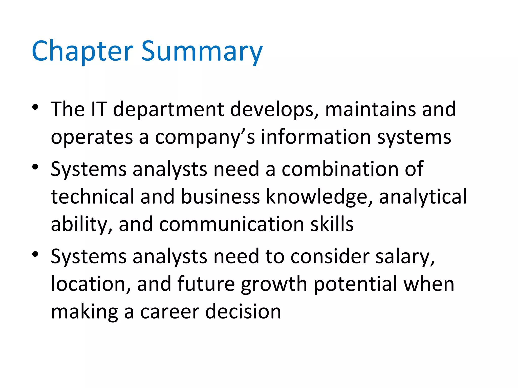 Chapter Summary
• The IT department develops, maintains and
operates a company’s information systems
• Systems analysts need a combination of
technical and business knowledge, analytical
ability, and communication skills
• Systems analysts need to consider salary,
location, and future growth potential when
making a career decision
 