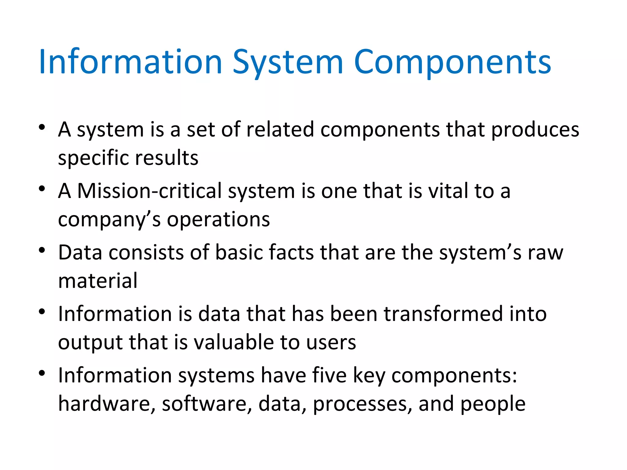 Information System Components
• A system is a set of related components that produces
specific results
• A Mission-critical system is one that is vital to a
company’s operations
• Data consists of basic facts that are the system’s raw
material
• Information is data that has been transformed into
output that is valuable to users
• Information systems have five key components:
hardware, software, data, processes, and people
 
