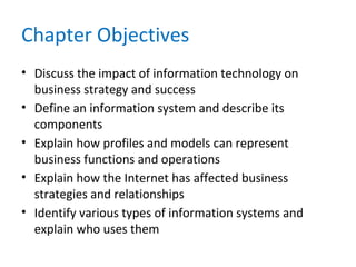 Chapter Objectives
• Discuss the impact of information technology on
business strategy and success
• Define an information system and describe its
components
• Explain how profiles and models can represent
business functions and operations
• Explain how the Internet has affected business
strategies and relationships
• Identify various types of information systems and
explain who uses them
 
