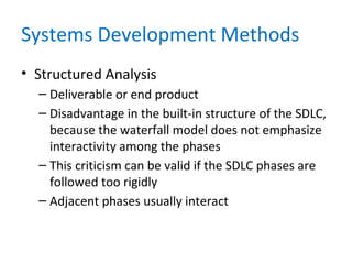 Systems Development Methods
• Structured Analysis
– Deliverable or end product
– Disadvantage in the built-in structure of the SDLC,
because the waterfall model does not emphasize
interactivity among the phases
– This criticism can be valid if the SDLC phases are
followed too rigidly
– Adjacent phases usually interact
 