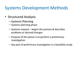 Systems Development Methods
• Structured Analysis
– Systems Planning
– Systems planning phase
– Systems request – begins the process & describes
problems or desired changes
– Purpose of this phase is to perform a preliminary
investigation
– Key part of preliminary investigation is a feasibility study
 